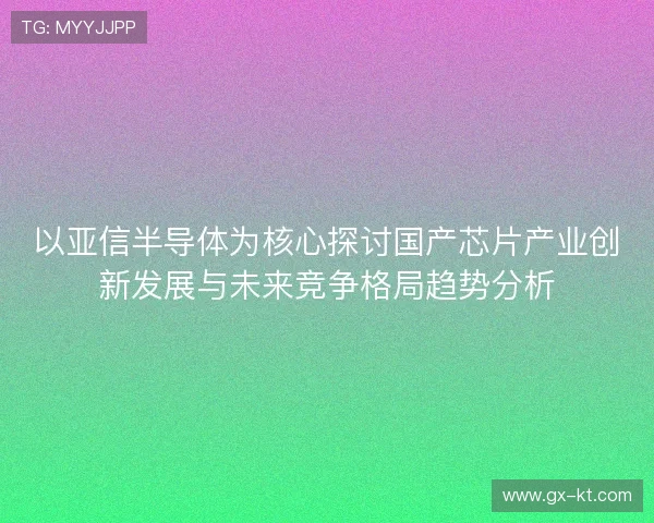 以亚信半导体为核心探讨国产芯片产业创新发展与未来竞争格局趋势分析