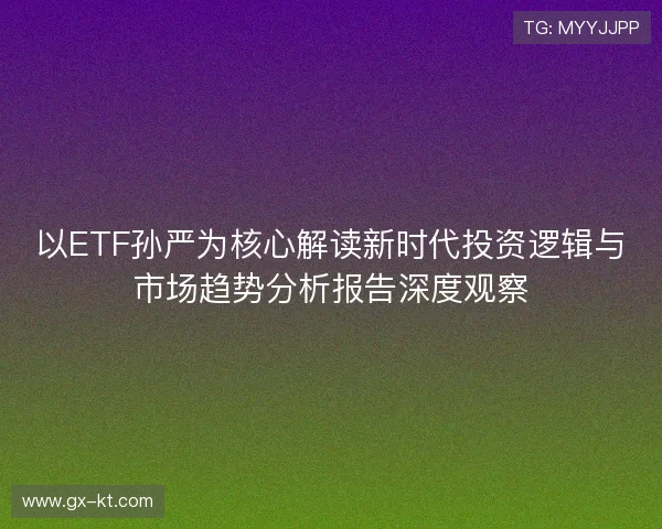 以ETF孙严为核心解读新时代投资逻辑与市场趋势分析报告深度观察